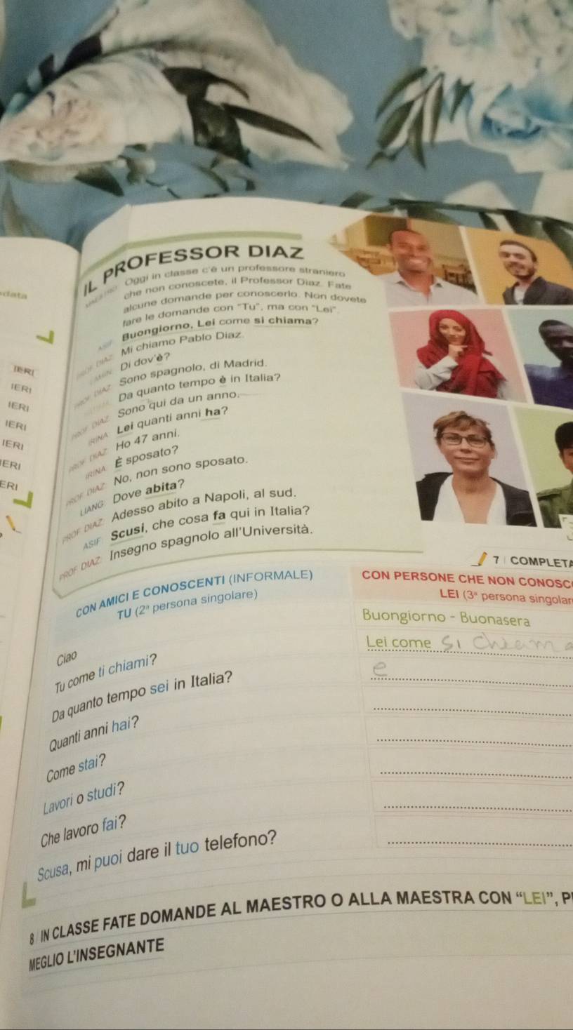 a ta 
IL PROFESSOR DIAZ 
sise Oggi in classe c'é un professore stranier 
the non conoscete, il Professor Diaz. Fate 
alcune domande per conoscerio. Non dovete 
tare le domande con "Tu", ma con "Lei" 
Buongiorno, Lei come si chiama? 
]R[ A Mi chiamo Pablo Diaz 
in Di đav'è 
Sono spagnolo, di Madrid 
Da quanto tempo è in Italia 
IER1 
IERI 
NA Lei quanti anni ha? 
IERI 
ba Sono qui da un anno 
IERI 
nAz Ho 47 anni. 
IERI 
INA É sposato 
sor bz. No, non sono sposato. 
ERI 
ANG: Dove abita? 
sor buz Adesso abito a Napoli, al sud. 
As Scusi, che cosa fa qui in Italia? 
0F DIAZ Insegno spagnolo all'Universit. 
7 COMPLETA 
CON AMICI E CONOSCENTI (INFORMALE) CON PERSONE CHE NON CONOSC 
LEI (3^n
TU 2^a persona singolare) persona singolar 
Buongiorno - Buonasera 
Ciao 
Tu come ti chiami? 
_ 
Da quanto tempo sei in Italia?__ 
_ 
Quanti anni hai? 
_ 
Come stai? 
_ 
Lavori o studi? 
Che lavoro fai? 
Scusa, mi puoi dare il tuo telefono?_ 
8 IN CLASSE FATE DOMANDE AL MAESTRO O ALLA MAESTRA CON “LEI”, P 
MEGLIO L'INSEGNANTE