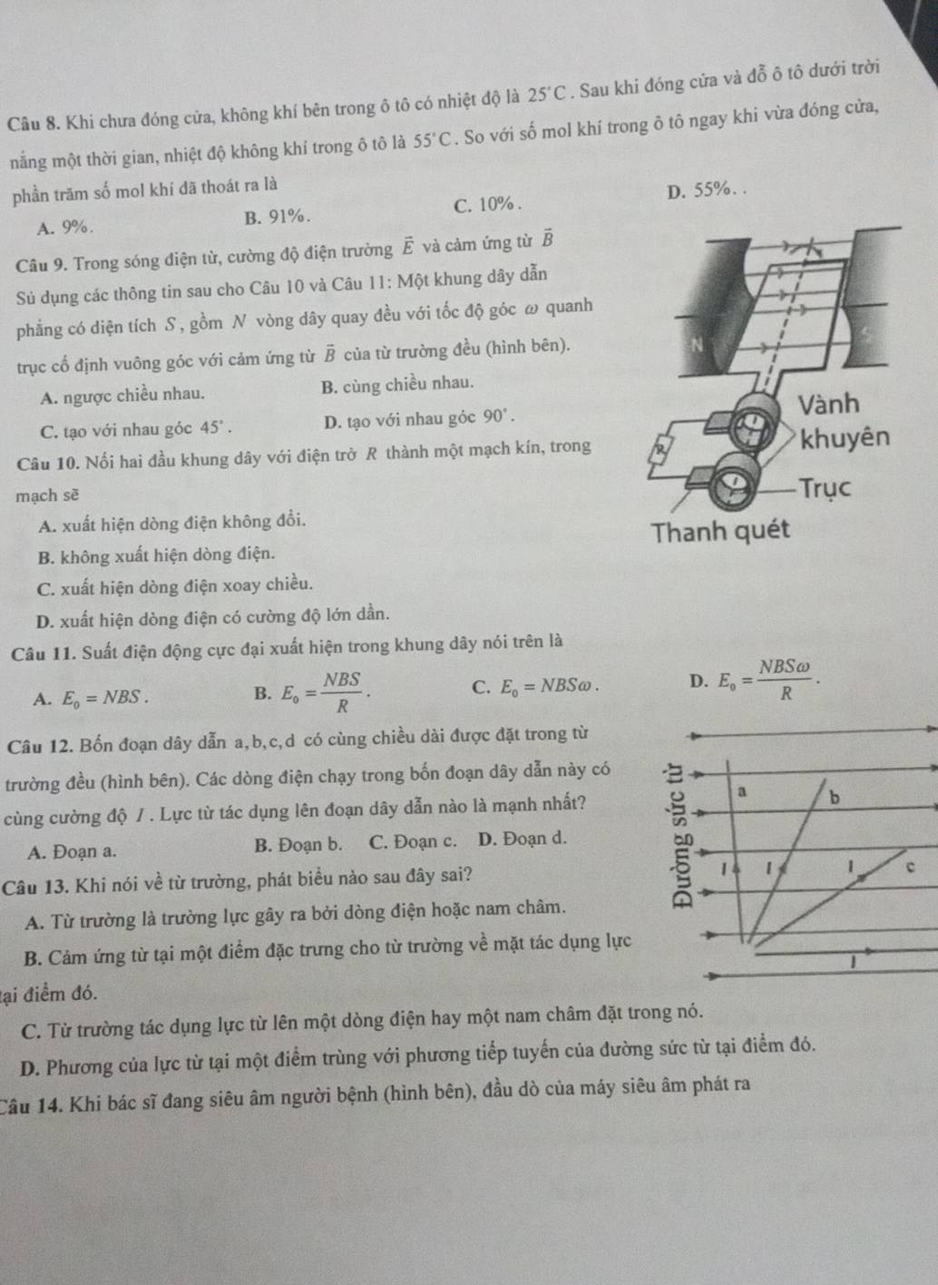 Khi chưa đóng cửa, không khí bên trong ô tô có nhiệt độ là 25°C. Sau khi đóng cửa và dwidehat O^(2 ô tô dưới trời
nắng một thời gian, nhiệt độ không khí trong ô tô là 55^circ)C. So với số mol khí trong ô tô ngay khi vừa đóng cửa,
phần trăm số mol khí đã thoát ra là
A. 9% . B. 91%. C. 10% . D. 55%. .
Câu 9. Trong sóng điện từ, cường độ điện trường vector E và cảm ứng từ vector B
Sủ dụng các thông tin sau cho Câu 10 và Câu 11: Một khung dây dẫn
phẳng có diện tích S , gồm N vòng dây quay đều với tốc độ góc ω quanh
trục cố định vuông góc với cảm ứng từ overline B của từ trường đều (hình bên).
A. ngược chiều nhau. B. cùng chiều nhau.
C. tạo với nhau góc 45°. D. tạo với nhau góc 90°.
Câu 10. Nối hai đầu khung dây với điện trở R thành một mạch kín, trong
mạch sẽ
A. xuất hiện dòng điện không đổi.
B. không xuất hiện dòng điện.
C. xuất hiện dòng điện xoay chiều.
D. xuất hiện dòng điện có cường độ lớn dần.
Câu 11. Suất điện động cực đại xuất hiện trong khung dây nói trên là
A. E_0=NBS.
B. E_o= NBS/R .
C. E_o=NBSomega . D. E_o= NBSomega /R .
Câu 12. Bốn đoạn dây dẫn a,b,c,d có cùng chiều dài được đặt trong từ
trường đều (hình bên). Các dòng điện chạy trong bốn đoạn dây dẫn này có
a
cùng cường độ / . Lực từ tác dụng lên đoạn dây dẫn nào là mạnh nhất? b
A. Đoạn a. B. Đoạn b. C. Đoạn c. D. Đoạn d.
Câu 13. Khi nói về từ trường, phát biều nào sau đây sai? 1 1 c
A. Từ trường là trường lực gây ra bởi dòng điện hoặc nam châm.
B. Cảm ứng từ tại một điểm đặc trưng cho từ trường về mặt tác dụng lực
|
đại điểm đó.
C. Từ trường tác dụng lực từ lên một dòng điện hay một nam châm đặt trong nó.
D. Phương của lực từ tại một điểm trùng với phương tiếp tuyến của đường sức từ tại điểm đó.
Câu 14. Khi bác sĩ đang siêu âm người bệnh (hình bên), đầu dò của máy siêu âm phát ra