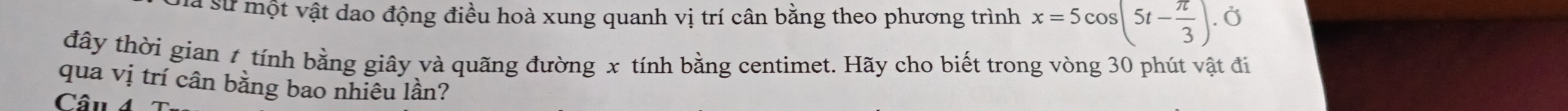 là sử một vật dao động điều hoà xung quanh vị trí cân bằng theo phương trình x=5cos (5t- π /3 ) Ở 
đây thời gian t tính bằng giây và quãng đường x tính bằng centimet. Hãy cho biết trong vòng 30 phút vật đi 
qua vị trí cân bằng bao nhiêu lần? 
Câu 4