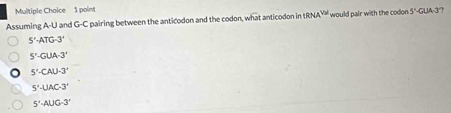 Assuming A-U and G-C pairing between the anticodon and the codon, what anticodon in tRNA^(Val) would pair with the codon 5' -GUA-3 ?
5'-ATG-3'
5'-GUA-3'
5'-CAU-3'
5'-UAC-3'
5'-AUG-3'