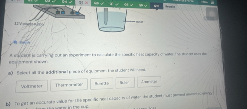 Menu
93 Q4 Q5 * Q6 Q7 Q8 Q9 Q10 Results
water
12 V power supply
Q zoom
A student is carrying out an experiment to calculate the specific heat capacity of water..The student uses the
equipment shown.
a) Select all the additional piece of equipment the student will need.
Voltmeter Thermometer Burette Ruler Ammeter
b) To get an accurate value for the specific heat capacity of water, the student must prevent unwanted energy
the water in the cup.