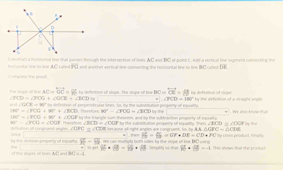 Construct a horizontal line that passes through the intersection of lines AC and BC at point C. Add a vertical line segment connecting the 
horizontal line to line AC called overline FG and another vertical line connecting the horizontal line to line BC called overline DE
Complete the proof. 
The slope of line AC or overleftrightarrow GC is f by definition of slope. The slope of line BC or overleftrightarrow CE is  (-DK)/CD  by definition of slope.
∠ FCD=∠ FCG+∠ GCE+∠ ECD by ∠ FCD=180° by the definition of a straight angle. 
and ∠ GCE=90° by definition of perpendicular lines. So, by the substitution property of equality,
180°=∠ FCG+90°+∠ ECD. Therefore. 90°-∠ FCG=∠ ECD by the . We also know that
180°=∠ FCG+90°+∠ CGF by the triangle sum theorem, and by the subtraction property of equality.
90°-∠ FCG=∠ CGF. Therefore. ∠ ECD=∠ CGP by the substitution property of equality. Then, ∠ ECD≌ ∠ CGF by the 
definition of congruent angles. ∠ GFC≌ ∠ CDE because all right angles are congruent. So, by A.A △ GFCsim △ CDE
Since , then  CF/CD = FC/DE . or GF· DE=CD. FC by cross product. Finally. 
by the division property of equality.  CF/FC = CD/DE . We can multiply both sides by the slope of line BC using 
the to get frac G F V frac EFF·  (-DB)/CD = CD/DE ·  (-DE)/CD . Simplify so that  GF/FC ·  (-DE)/CD =-1. This shows that the product 
of the slopes of lines AC and BC is =1