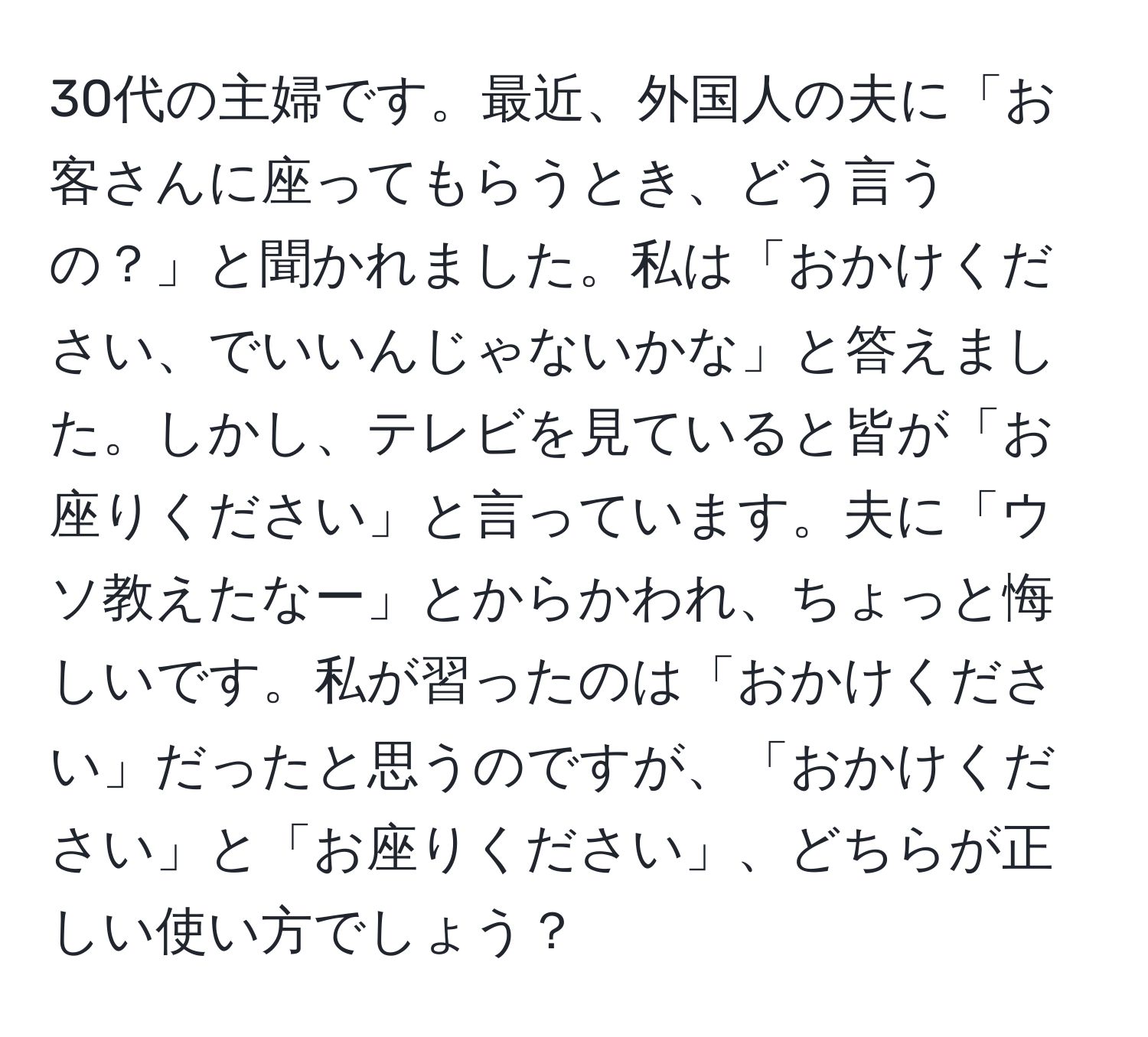 30代の主婦です。最近、外国人の夫に「お客さんに座ってもらうとき、どう言うの？」と聞かれました。私は「おかけください、でいいんじゃないかな」と答えました。しかし、テレビを見ていると皆が「お座りください」と言っています。夫に「ウソ教えたなー」とからかわれ、ちょっと悔しいです。私が習ったのは「おかけください」だったと思うのですが、「おかけください」と「お座りください」、どちらが正しい使い方でしょう？