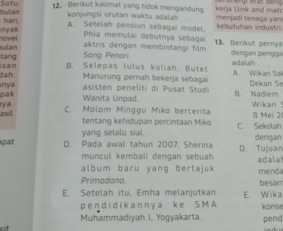 Satu. 12. Berikut kalimat yang tidok mengandung kerja (link and matc
bulan konjungsi urutan waktu adalah menjadi tenaga yan
hari, A. Setelah pensiun sebagai model, kebutuhan industri.
nyak Phia memulai debutnya sebagai 13. Berikut pernya
novel
aktris dengan membintangi film
ulan dengan pengga
tang Sang Penari. adalah
san B. Selepas lulus kuliah, Butet A. Wikan Sal
dah. Manurung pernah bekerja sebagai Dekan Se
ınya asisten peneliti di Pusat Studi B. Nadiem
pak Wanita Unpad.
ya Wikan
C. Malam Minggu Miko bercerita
asil 8 Mei 2
tentang kehidupan percintaan Miko C. Sekolah
yang selalu sial. dengan
pat D. Pada awal tahun 2007, Sherina D. Tujuan
muncul kembali dengan sebuah adala
album baru yang bertajuk menda
Primadona. besarr
E. Setelah itu, Emha melanjutkan E. Wika
pendidikannya ke SMA konse
Muhammadiyah I, Yogyakarta. pend