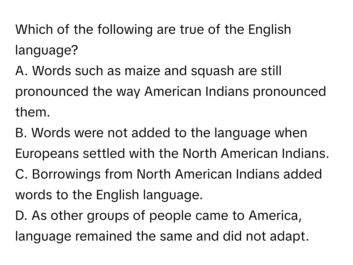 Which of the following are true of the English language?

A. Words such as maize and squash are still pronounced the way American Indians pronounced them. 
B. Words were not added to the language when Europeans settled with the North American Indians. 
C. Borrowings from North American Indians added words to the English language. 
D. As other groups of people came to America, language remained the same and did not adapt.