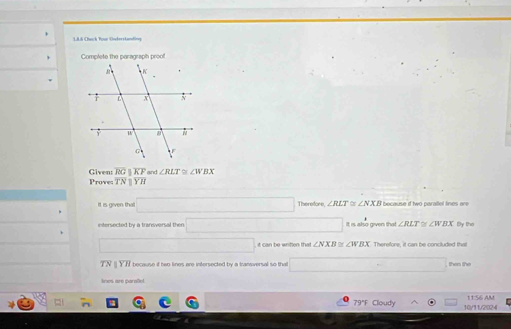 Check Your Understanding
Complete the paragraph proof
Given: overline RGparallel overline KF and ∠ RLT≌ ∠ WBX
Prove: overline TNparallel overline YH
It is given that □ Therefore, ∠ RLT≌ ∠ NXB because if two parallel lines are° By the
intersected by a transversal then □ It is also given that ∠ RLT≌ ∠ WBX
□ 
□ it can be written that ∠ NXB≌ ∠ WBX Therefore, it can be concluded that
overline TN 1 overline YH because if two lines are intersected by a transversal so thal □ then the
lines are parallel
11:56 AM
79°F Cloudy 10/11/2024