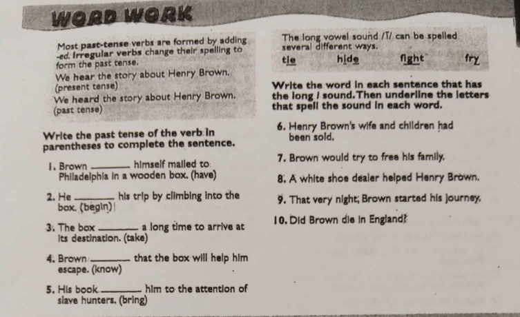 WORD WORK 
Most past-tense verbs are formed by adding The long vowel sound /T/ can be spelled 
-ed. Irregular verbs change their spelling to several different ways. 
form the past tense. tie hide fight 
We hear the story about Henry Brown. 
(present tense) Write the word in each sentence that has 
We heard the story about Henry Brown. the long I sound.Then underline the letters 
(past tense) that spell the sound in each word. 
Write the past tense of the verb in 6. Henry Brown's wife and children had 
parentheses to complete the sentence. been sold. 
1. Brown _himself mailed to 7. Brown would try to free his family, 
Philadelphia in a wooden box. (have) 8. A white shoe dealer helped Henry Brown. 
2. He _his trip by climbing into the 9. That very night; Brown started his journey, 
box. (begin) 
3. The box _a long time to arrive at 10. Did Brown die in England? 
its destination. (take) 
4. Brown _that the box will help him . 
escape. (know) 
5. His book _him to the attention of 
slave hunters. (bring)