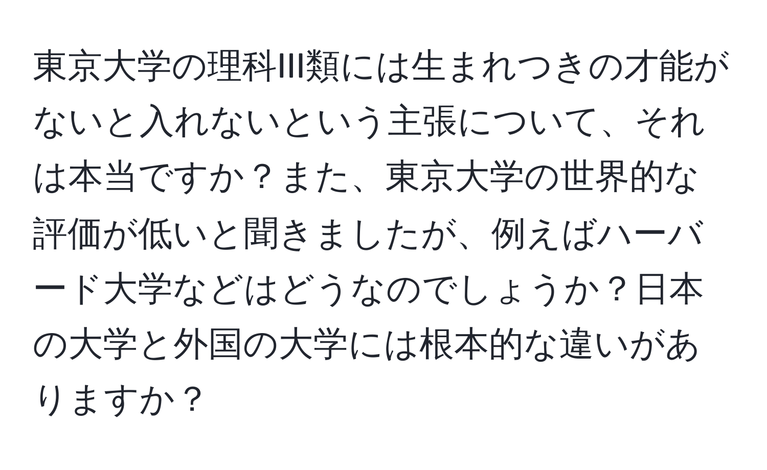 東京大学の理科III類には生まれつきの才能がないと入れないという主張について、それは本当ですか？また、東京大学の世界的な評価が低いと聞きましたが、例えばハーバード大学などはどうなのでしょうか？日本の大学と外国の大学には根本的な違いがありますか？