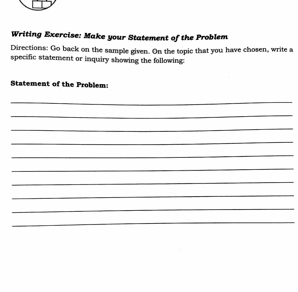 Writing Exercise: Make your Statement of the Problem 
Directions: Go back on the sample given. On the topic that you have chosen, write a 
specific statement or inquiry showing the following: 
Statement of the Problem: 
_ 
_ 
_ 
_ 
_ 
_ 
_ 
_ 
_ 
_