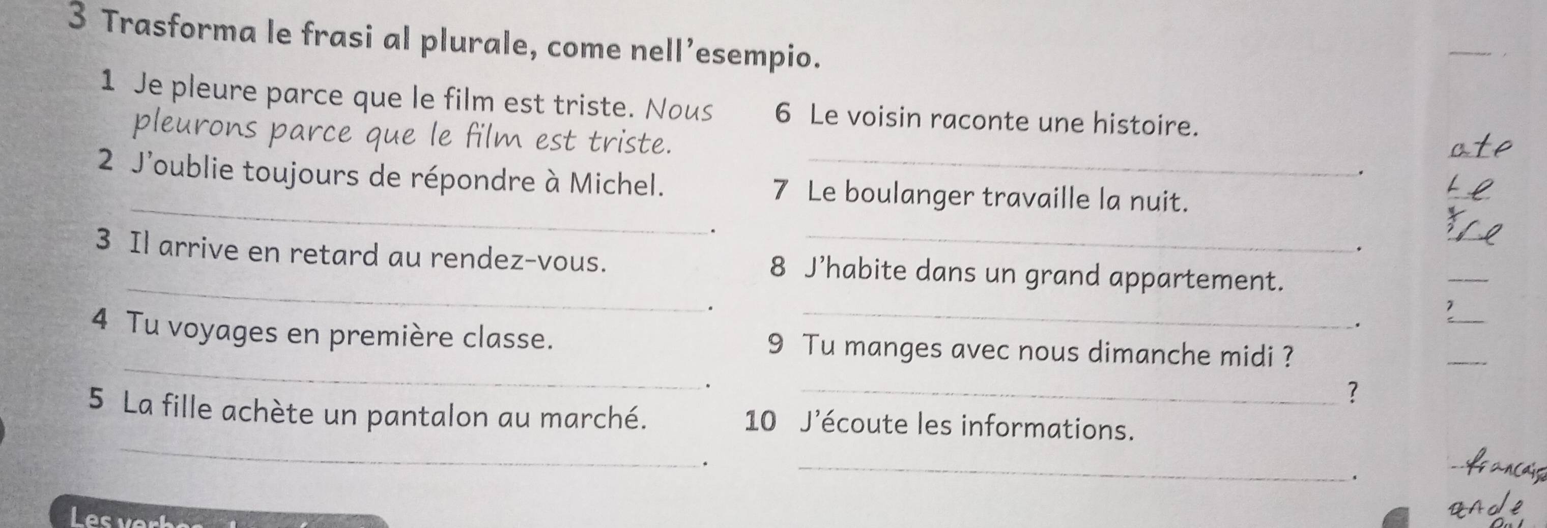 Trasforma le frasi al plurale, come nell’esempio. 
1 Je pleure parce que le film est triste. Nous 6 Le voisin raconte une histoire. 
pleurons parce que le film est triste. . 
_ 
2 J'oublie toujours de répondre à Michel. 7 Le boulanger travaille la nuit. 
. 
_ 
3 Il arrive en retard au rendez-vous. 8 J’habite dans un grand appartement. 
_ 
_ 
. 
_ 
_ 
4 Tu voyages en première classe. 9 Tu manges avec nous dimanche midi ? 
_ 
. 
_? 
_ 
5 La fille achète un pantalon au marché. 10 J'écoute les informations. 
. 
_