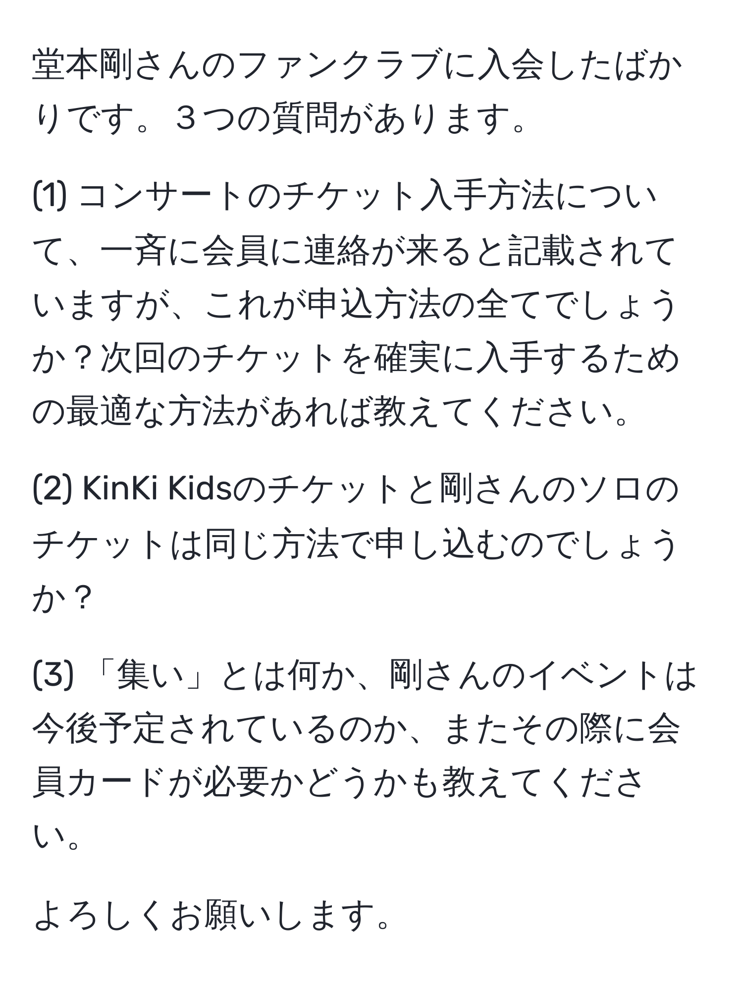 堂本剛さんのファンクラブに入会したばかりです。３つの質問があります。

(1) コンサートのチケット入手方法について、一斉に会員に連絡が来ると記載されていますが、これが申込方法の全てでしょうか？次回のチケットを確実に入手するための最適な方法があれば教えてください。

(2) KinKi Kidsのチケットと剛さんのソロのチケットは同じ方法で申し込むのでしょうか？

(3) 「集い」とは何か、剛さんのイベントは今後予定されているのか、またその際に会員カードが必要かどうかも教えてください。

よろしくお願いします。