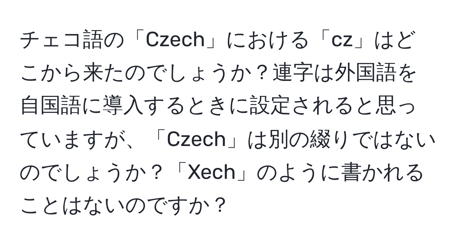 チェコ語の「Czech」における「cz」はどこから来たのでしょうか？連字は外国語を自国語に導入するときに設定されると思っていますが、「Czech」は別の綴りではないのでしょうか？「Xech」のように書かれることはないのですか？