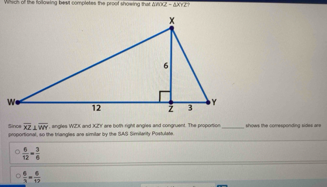 Which of the following best completes the proof showing that △ WXZsim △ XYZ ?
Since overline XZ⊥ overline WY , angles WZX and XZY are both right angles and congruent. The proportion_ shows the corresponding sides are
proportional, so the triangles are similar by the SAS Similarity Postulate.
 6/12 = 3/6 
 6/3 = 6/12 