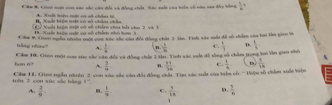 Câu 8, Gico một con sức sắc cân đối và đồng chất. Xác suất của biển cổ nào sau đây bằng  1/6 
A. Xuất hiện mặt có số chẩm lẻ.
B. Xuất hiện mặt có số chẩm chẵn.
C Xuất hiện mặt có số chẩm chia hết cho 2 và 3.
D. Xuất hiện mặt có số chấm nhỏ hơn 3.
Câu 9. Gieo ngẫu nhiên một con xúc sắc cân đối đồng chất 2 lần. Tinh xác suất đế số chẩm của hai lần gico là
bằng nhau? A.  1/8 ·  1/6 .  1/7 . D.  1/5 . 
B.
C.
Câu 10. Gieo một con súc sắc cận đối và đồng chất 2 lần. Tinh xác suất đề tổng số chấm trọng hai lần gieo nhờ
hơn 6? B.  11/36 .  1/6 . D,  5/18 .
A.  2/9 . 
C.
Câu 11. Gieo ngẫu nhiên 2 con xúc sắc cân đối đồng chất. Tìm xác suất của biển cố: “ Hiệu số chấm xuất hiện
trên 2 con xúc sắc bằng 1 '.
A.  2/9 .  1/9 .  5/18 .  5/6 . 
B.
C.
D.
1