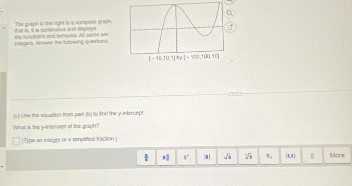 The graph to the right is a complete graph,
that is, it is continuous and displays
the function's end behavior. All zeros are
integers. Answer the following questions.
(c) Use the equation from part (b) to find the y-intercept.
What is the y-intercept of the graph?
(Type an integer or a simplified fraction.)
 □ /□   □  □ /□   □^(□) [□ ] sqrt(□ ) sqrt[3](□ ) 1. (1,8endpmatrix More