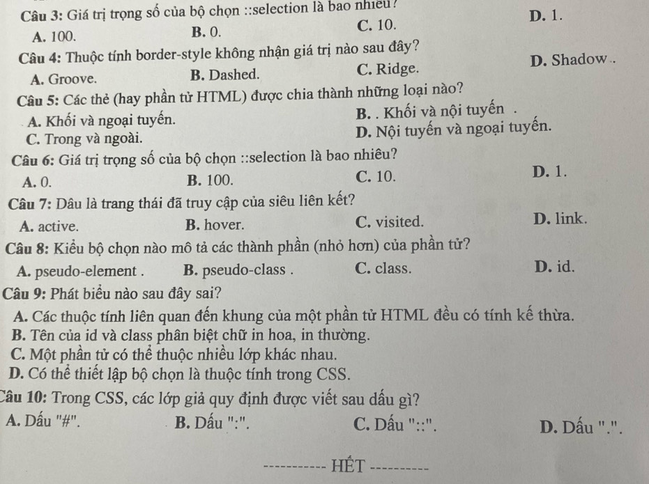 Giá trị trọng số của bộ chọn ::selection là bao nhiều .
D. 1.
A. 100. B. 0. C. 10.
Câu 4: Thuộc tính border-style không nhận giá trị nào sau đây?
A. Groove. B. Dashed. C. Ridge. D. Shadow .
Câu 5: Các thẻ (hay phần tử HTML) được chia thành những loại nào?
A. Khối và ngoại tuyến. B. . Khối và nội tuyến
C. Trong và ngoài. D. Nội tuyến và ngoại tuyến.
Câu 6: Giá trị trọng số của bộ chọn ::selection là bao nhiêu?
A. 0. B. 100. C. 10. D. 1.
Câu 7: Dâu là trang thái đã truy cập của siêu liên kết?
A. active. B. hover. C. visited. D. link.
Câu 8: Kiểu bộ chọn nào mô tả các thành phần (nhỏ hơn) của phần tử?
A. pseudo-element . B. pseudo-class . C. class.
D. id.
Câu 9: Phát biểu nào sau đây sai?
A. Các thuộc tính liên quan đến khung của một phần tử HTML đều có tính kế thừa.
B. Tên của id và class phân biệt chữ in hoa, in thường.
C. Một phần tử có thể thuộc nhiều lớp khác nhau.
D. Có thể thiết lập bộ chọn là thuộc tính trong CSS.
Câu 10: Trong CSS, các lớp giả quy định được viết sau dấu gì?
A. Dấu "#". B. Dấu ":". C. Dấu "::". D. Dấu ".".
_HÉT_