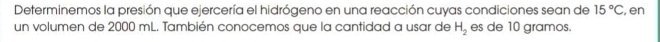 Determinemos la presión que ejercería el hidrógeno en una reacción cuyas condiciones sean de 15°C , en 
un volumen de 2000 mL. También conocemos que la cantidad a usar de H_2 es de 10 gramos.