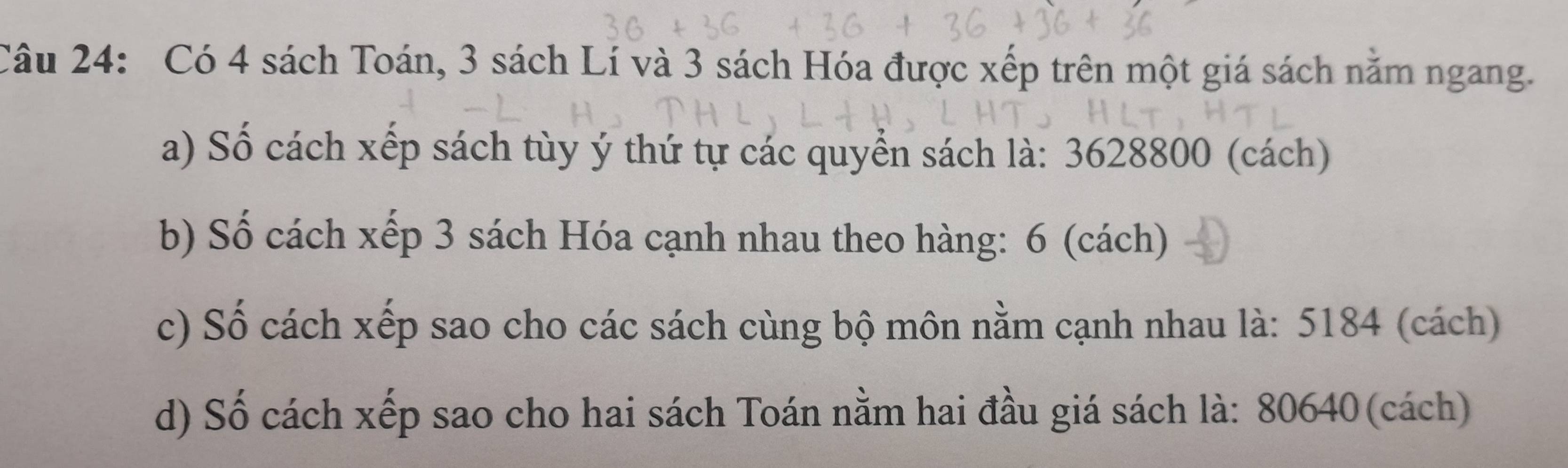 Có 4 sách Toán, 3 sách Lí và 3 sách Hóa được xếp trên một giá sách năm ngang. 
a) Số cách xếp sách tùy ý thứ tự các quyển sách là: 3628800 (cách) 
b) Số cách xếp 3 sách Hóa cạnh nhau theo hàng: 6 (cách) 
c) Số cách xếp sao cho các sách cùng bộ môn nằm cạnh nhau là: 5184 (cách) 
d) Số cách xếp sao cho hai sách Toán nằm hai đầu giá sách là: 80640 (cách)