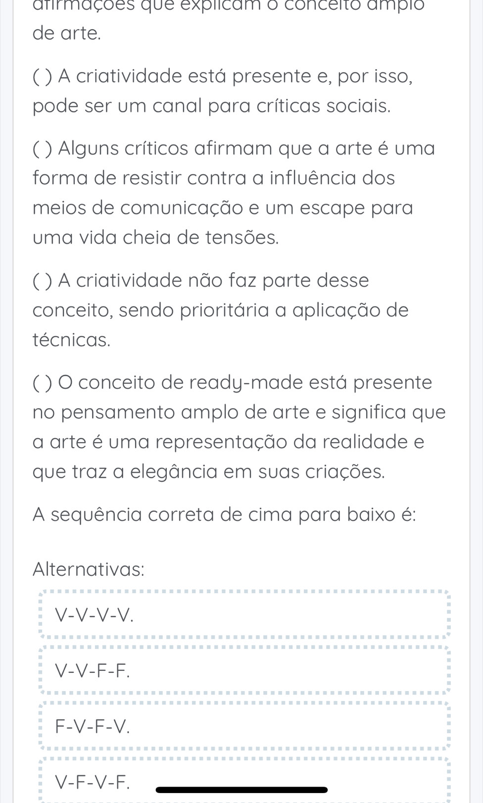 afirmações que explicam o conceito ampio
de arte.
( ( ) A criatividade está presente e, por isso,
pode ser um canal para críticas sociais.
C ( ) Alguns críticos afirmam que a arte é uma
forma de resistir contra a influência dos
meios de comunicação e um escape para
uma vida cheia de tensões.
( ( ) A criatividade não faz parte desse
conceito, sendo prioritária a aplicação de
técnicas.
( ) O conceito de ready-made está presente
no pensamento amplo de arte e significa que
a arte é uma representação da realidade e
que traz a elegância em suas criações.
A sequência correta de cima para baixo é:
Alternativas:
V-V-V-V.
.
V-V-F-F.
F-V-F-V.
-
V-F-V-F.