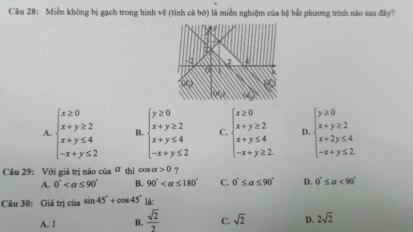 Miền không bị gạch trong hình vẽ (tính cả bờ) là miền nghiệm của hệ bất phương trình nào sau đây?
A. beginarrayl x≥ 0 x+y≥ 2 x+y≤ 4 -x+y≤ 2endarray. beginarrayl y≥ 0 x+y≥ 2 x+y≤ 4 -x+y≤ 2endarray. C. beginarrayl x≥ 0 x+y≥ 2 x+y≤ 4 -x+y≥ 2.endarray. D. beginarrayl y≥ 0 x+y≥ 2 x+2y≤ 4 -x+y≤ 2endarray.
B.
Câu 29: Với giá trị nào của α thì cos alpha >0 ?
A. 0° B. 90° C. 0°≤ alpha ≤ 90° D. 0°≤ alpha <90°
Câu 30: Giá trị của sin 45°+cos 45° là:
C.
A. 1 B.  sqrt(2)/2  sqrt(2)
D. 2sqrt(2)