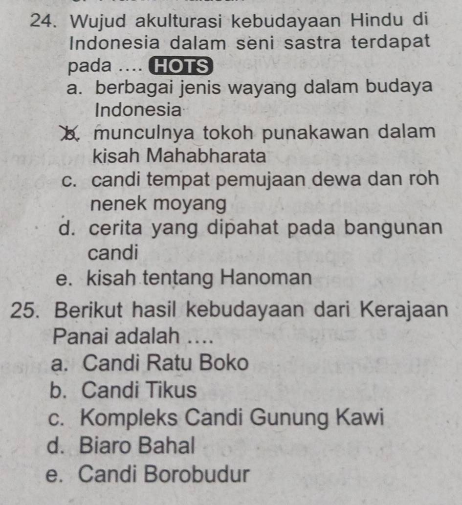 Wujud akulturasi kebudayaan Hindu di
Indonesia dalam seni sastra terdapat
pada .... HOTS
a. berbagai jenis wayang dalam budaya
Indonesia
munculnya tokoh punakawan dalam
kisah Mahabharata
c. candi tempat pemujaan dewa dan roh
nenek moyang
d. cerita yang dipahat pada bangunan
candi
e. kisah tentang Hanoman
25. Berikut hasil kebudayaan dari Kerajaan
Panai adalah ....
a. Candi Ratu Boko
b. Candi Tikus
c. Kompleks Candi Gunung Kawi
d. Biaro Bahal
e. Candi Borobudur