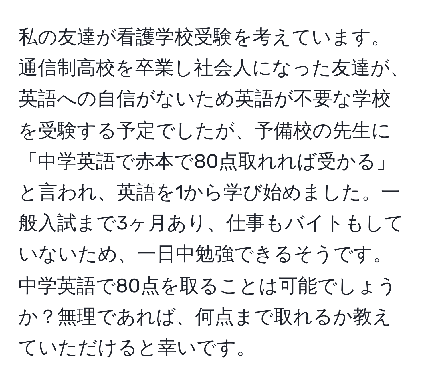 私の友達が看護学校受験を考えています。通信制高校を卒業し社会人になった友達が、英語への自信がないため英語が不要な学校を受験する予定でしたが、予備校の先生に「中学英語で赤本で80点取れれば受かる」と言われ、英語を1から学び始めました。一般入試まで3ヶ月あり、仕事もバイトもしていないため、一日中勉強できるそうです。中学英語で80点を取ることは可能でしょうか？無理であれば、何点まで取れるか教えていただけると幸いです。