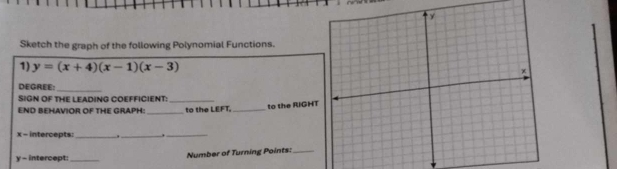 Sketch the graph of the following Polynomial Functions 
1) y=(x+4)(x-1)(x-3)
DEGREE:_ 
SIGN OF THE LEADING COEFFICIENT:_ 
END BEHAVIOR OF THE GRAPH _to the LEFT._ 
to the RIGHT
x - intercepts: _._ 
_
y - intercept:_ Number of Turning Points:_