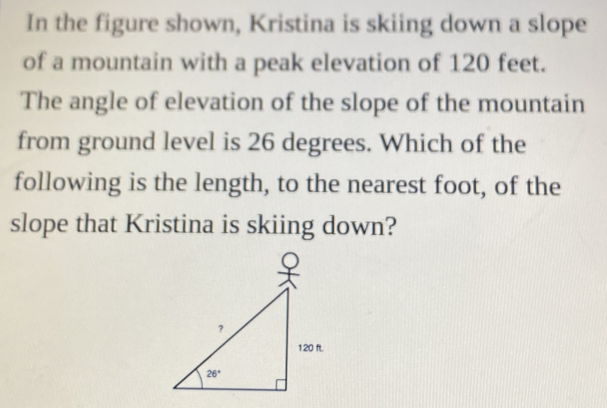 In the figure shown, Kristina is skiing down a slope
of a mountain with a peak elevation of 120 feet.
The angle of elevation of the slope of the mountain
from ground level is 26 degrees. Which of the
following is the length, to the nearest foot, of the
slope that Kristina is skiing down?