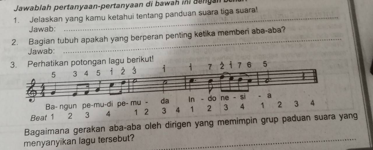 Jawablah pertanyaan-pertanyaan di bawah ini dengan 
1. Jelaskan yang kamu ketahui tentang panduan suara tiga suara! 
Jawab: 
_ 
2. Bagian tubuh apakah yang berperan penting ketika memberi aba-aba? 
Jawab: 
3. Perhatikan potongan lagu berikut!
5 3 4 15 à1 2 3 1 7 7 6 5
6
Ba- ngun pe-mu-di pe- mu - da In - do ne si a 
Beat 1 2 3 4 1 2 3 4 1 2 3 4 1 2 3 4
Bagaimana gerakan aba-aba oleh dirigen yang memimpin grup paduan suara yang 
menyanyikan lagu tersebut? 
_