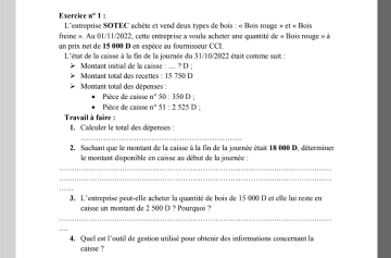 Exercice n°1 L''entreprise SOTEC achète et vend deux types de bois : « Bois rouge » et « Bois 
freine ». Au 01/11/2022, cette entreprise a voula acheler ene quantité de « Bois rouge » à 
un prix net de 15 000 D en espèce au foumisseur CC 
L''état de la caisse à la fin de la journée du 31/10/2022 était comme suit : 
* Morant initial de la caisse : ... ? D : Montant total des recettes : 15 750 D 
Monant total des dépenses : Pièce de caisse n° 50 330D
Pièce de caisse 8° 51 : 2 525 D : 
Travail à faire : I Calculer le total des dépenses : 
2, Sachant que le montant de la caisse à la fin de la journée était 18 000 D, déterminer 
le montant disponible en caisse au début de la jourée : 
_ 
_ 
_ 
3, L'entreprise peut-elle acheter la quantité de bois de 15 000 D et elle lui reste en 
caisse un montant de 2 500 D ? Pourquoi ? 
_ 
_ 
4, Quell est l'outil de gestion utilisé pour obtenir des informations concernant la 
caisse ?