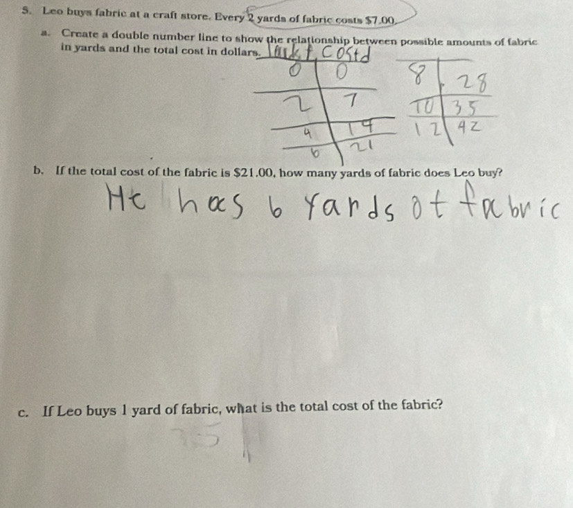 Leo buys fabric at a craft store. Every 2 yards of fabric costs $7.00. 
a. Create a double number line to show the relationship between possible amounts of fabric 
in yards and the total cost in dollars. 
b. If the total cost of the fabric is $21.00, how many yards of fabric does Leo buy? 
c. If Leo buys 1 yard of fabric, what is the total cost of the fabric?