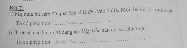 Mẹ mua túi cam 25 quả. Mẹ chia đều vào 5 đĩa. Mỗi đĩa có ... quả cam. 
Ta có phép tính 
_ 
b) Trên sân có 9 con gà đang ăn. Vậy trên sân có ... chân gà. 
_ 
Ta có phép tính.9* 2=18