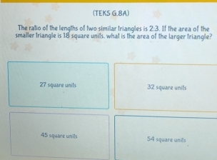 (TEKS G.8A)
The ratio of the lengths of two similar triangles is 2:3. If the area of the
smaller triangle is 18 square units, what is the area of the larger triangle?
27 square units 32 square units
45 square unils 54 square unils