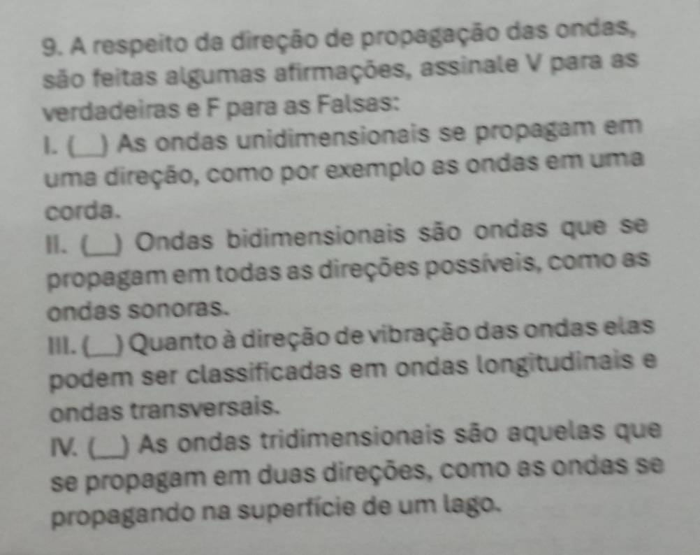 A respeito da direção de propagação das ondas, 
são feitas algumas afirmações, assinale V para as 
verdadeiras e F para as Falsas: 
1. (_ ) As ondas unidimensionais se propagam em 
uma direção, como por exemplo as ondas em uma 
corda. 
I. (_ ) Ondas bidimensionais são ondas que se 
propagam em todas as direções possíveis, como as 
ondas sonoras. 
II. (_ ) Quanto à direção de vibração das ondas elas 
podem ser classificadas em ondas longitudinais e 
ondas transversais. 
IV. (_ ) As ondas tridimensionais são aquelas que 
se propagam em duas direções, como as ondas se 
propagando na superfície de um lago.