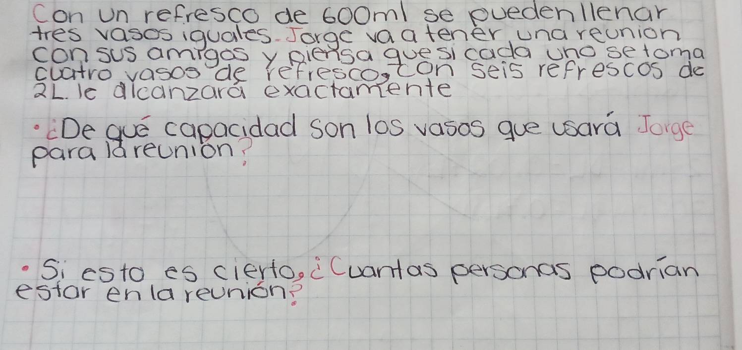 Con un refresco de 6oom / se puedenllenar 
tres vasos iquales. Jorge vaatener una reonion 
consus amigos y piensa guesi cada wno setoma 
cuatro vasos de refresco,con seis refrescos do
2L. le dicanzara exactamente 
"De gue capacidad son los vasos gue usara Jorge 
para lareunion? 
Si esto es cierfo, "Cuantas personas podrian 
estar enla reunion?