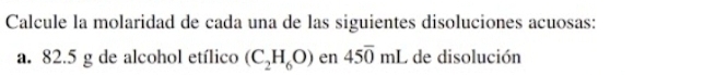 Calcule la molaridad de cada una de las siguientes disoluciones acuosas: 
a. 82.5 g de alcohol etílico (C_2H_6O) en 45overline 0mL de disolución