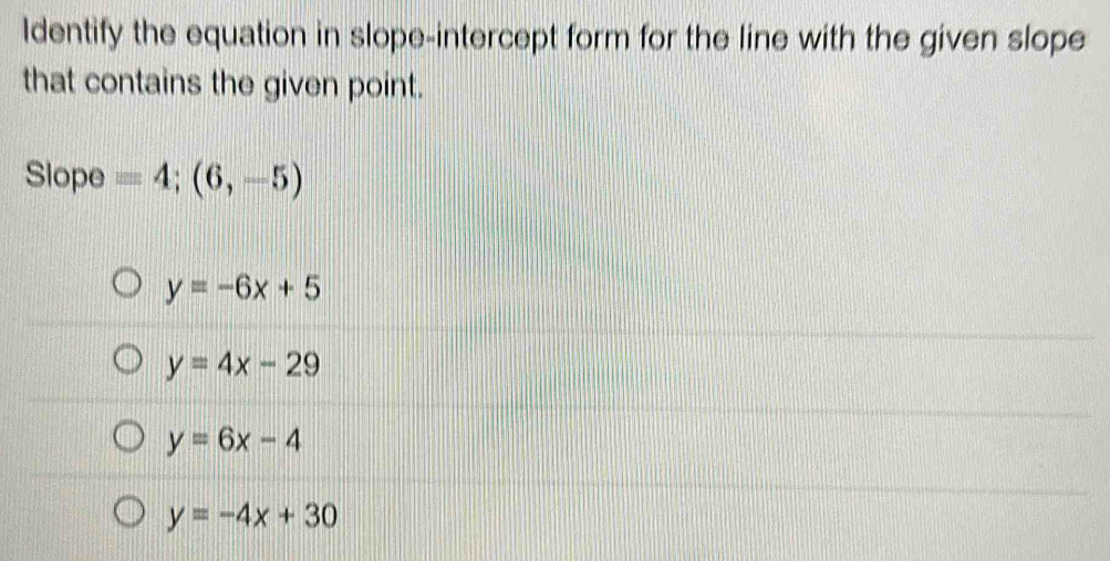 Identify the equation in slope-intercept form for the line with the given slope
that contains the given point.
Slope =4;(6,-5)
y=-6x+5
y=4x-29
y=6x-4
y=-4x+30