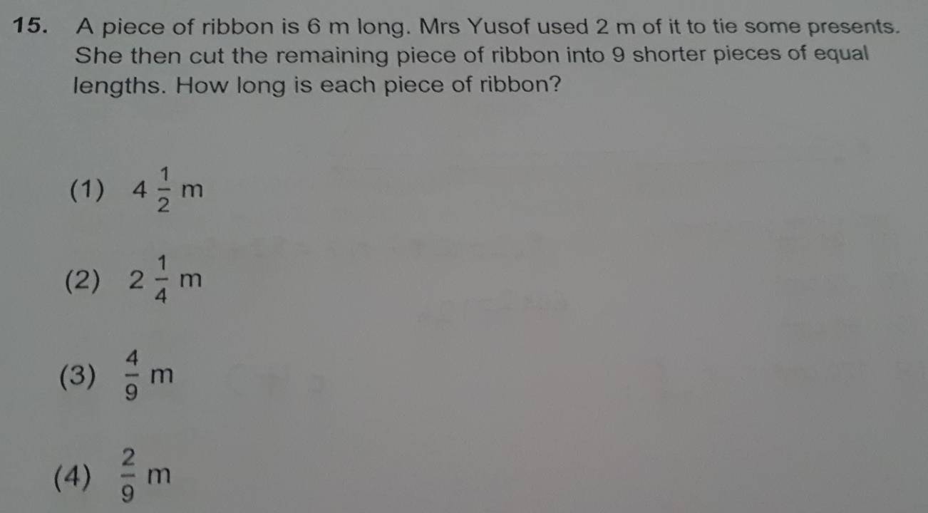 A piece of ribbon is 6 m long. Mrs Yusof used 2 m of it to tie some presents.
She then cut the remaining piece of ribbon into 9 shorter pieces of equal
lengths. How long is each piece of ribbon?
(1) 4 1/2 m
(2) 2 1/4 m
(3)  4/9 m
(4)  2/9 m