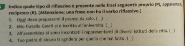 Indica quale tipo di riflessivo è presente nelle frasí seguenti: proprio (P), apparente (K) 
reciproco (R). (Attenzione: una frase non ha il verbo riflessivo.) 
1. Oggi devo prepararmi il pranzo da solo. ( 
2. Mio fratello Gavril sí è iscritto all’università. ( 
3. All'assemblea si sono incontrati i rappresentanti di diversi istituti della città. (  
4. Tuo padre di sicuro tí sgriderà per quello che hai fatto. ( )