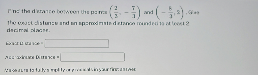 Find the distance between the points ( 2/3 ,- 7/3 ) and (- 8/3 ,2). Give 
the exact distance and an approximate distance rounded to at least 2
decimal places. 
Exact Distance =□
Approximate Distance =□
Make sure to fully simplify any radicals in your first answer.