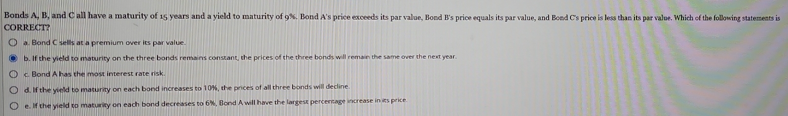 Bonds A, B, and C all have a maturity of 15 years and a yield to maturity of 9%. Bond A's price exceeds its par value, Bond B's price equals its par value, and Bond C's price is less than its par value. Which of the following statements is
CORRECT?
a. Bond C sells at a premium over its par value.
b. If the yield to maturity on the three bonds remains constant, the prices of the three bonds will remain the same over the next year.
c. Bond A has the most interest rate risk.
d. If the yield to maturity on each bond increases to 10%, the prices of all three bonds will decline.
e. If the yield to maturity on each bond decreases to 6%, Bond A will have the largest percentage increase in its price.