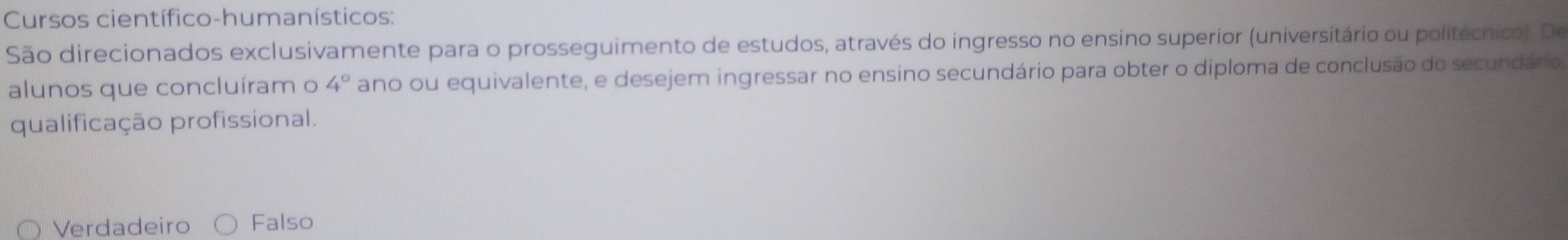 Cursos científico-humanísticos:
São direcionados exclusivamente para o prosseguimento de estudos, através do ingresso no ensino superior (universitário ou politécnico). De
alunos que concluíram o 4° ano ou equivalente, e desejem ingressar no ensino secundário para obter o diploma de conclusão do secundário
qualificação profissional.
Verdadeiro Falso