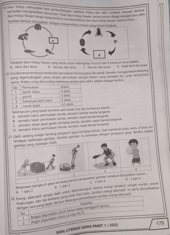 Daur hidup merupakan fase perkembangan makhluk hidup dari lahir tumbuh menjadi dewasa,
kemudian menghasilkan keturunan. Pada daur hidup hewan, secara umum dibagi menjadi dua, yaitu
daur hidup hewan tanpa metamorfosis (ametσmorfosis) dan daur hidup hewan metamorfosis.
Gambar berikut merupakanorfosis hewan 
Tahapan daur hidup hewan yang tepat untuk melengkapi huruf A dan B berturut-turut adalah....
A. telur dan larva B. berudu dan larva C. berudu dan pupa D. katak kecil dan pupa
20. Eva bersama temanya melakukan percobaan tentang gaya dan gerak. Mereka menggunakan kelereng
yang digelindingkan pada empat permukaan dengan bahan yang berbeda dan jarak tempuhnya
sama. Waktu yang dibutuhkan kelereng sampai garis akhir adalah sebagai berikut
Kesimpulan yang tepat berdasar percobaan Evamannya adalah ....
A. semakin halus permukaan benda, semakin lambat benda bergerak
B. semakin kasar permukaan benda, semakin cepat benda bergerak
C. semakin besar gaya gesek terhadap benda, semakin cepat benda bergerak
D. semakin halus permukaan benda, semakin cepat benda bergerak
21. Galih sedang belajar tentang pengaruh gaya terhadap benda. Saat membuka buku sains, di buku itu
terdapat beberapa gambar. Gambar-gambar itu berkaitan dengan pengaruh gaya. Berikut adalah
yang dipelajari Galih.
4
3
2
D. 3 dan 4
Kesamaan pengaruh gahadap benda berdasarkan gambar tersebut ditunjukkan nomor....
A. 1 dan 2 B. 1 dan 3 C. 2 dan 4
22. Energi alternatif sangat baik untuk dikembangkan karena energi tersebut sangat murah, ramah
lingkungan, dan tak terbatas yang tidak bisa habis. Sumber energi alternatif ini perlu dimanfaatkan
dengan cara yang tepat. Berikut beberapa pemanfaatan sumber energi alternatif.
Kegiatan
1 Biogas digunakan untuk bahan bakar pengganti bensin.
No.
2 Angin digunakan untuk sumber PLTS.
SOAL LITERASI SAINS PAKET 1 / 2025
179