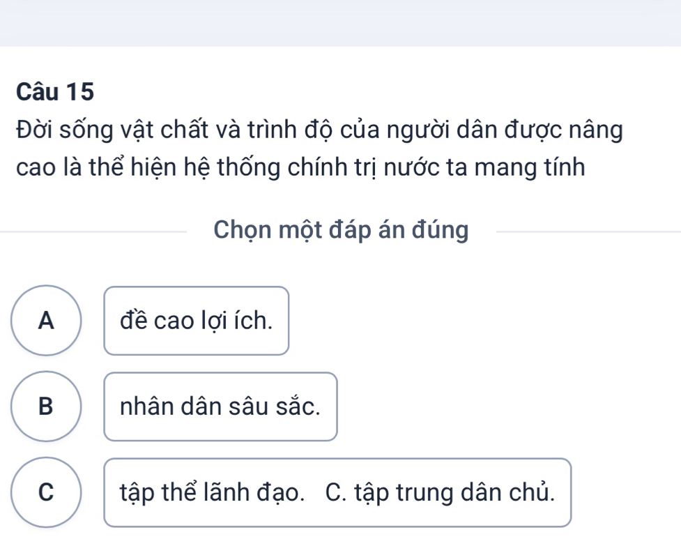 Đời sống vật chất và trình độ của người dân được nâng
cao là thể hiện hệ thống chính trị nước ta mang tính
Chọn một đáp án đúng
A đề cao lợi ích.
B nhân dân sâu sắc.
C tập thể lãnh đạo. C. tập trung dân chủ.