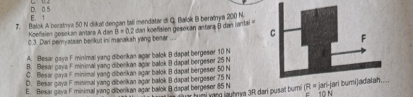 D. 0.5 C. 0.2
E. 1
7. Balok A beratnya 50 N diikat dengan tali mendatar di G. Balok B beratnya 200 N.
Koefisien gesekan antara A dam B=0.2
0,3. Dari pernyataan berikut ini manakah yang benar .... dan koefisien gesekan antara B dan iantai =
A. Besar gaya F minimal yang diberikan agar balok B dapat bergeser 10 N
B. Besar gaya F minimal yang diberikan agar balok B dapat bergeser 25 N
C. Besar gaya F minimal yang diberikan agar balok B dapat bergeser 50 N
D. Besar gaya F minimal yang diberikan agar balok B dapat bergeser 75 N
E. Besar gaya F minimal yang diberikan agar balok B dapat bergeser 85 N luar humi yang jauhnya 3R dari pusat bumi (R= jari-j
F 10 N