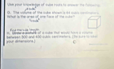 Use your knowledge of cube roots to answer the following: 
0. The volume of the cube ahown is 64 cubic centimeters. 
What is the area of one face of the cube? 
ina te sde longó 
H. Draw a preture of a cube that would have a volums 
between 300 and 400 cublc centimeters. [Be sure to labe 
your dimensions.) 
C 
_ 
_