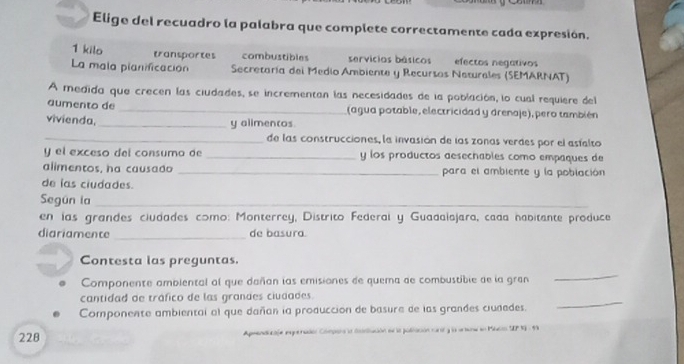 Elige del recuadro la palabra que complete correctamente cada expresión.
1 kilo transportes combustibles servícios básicos efectos negativos
La mala planificación Secretaría del Medio Ambiente y Recursos Neturales (SEMARNAT)
A medida que crecen las ciudades, se incrementan las necesidades de la población, lo cual requiere del
aumento de _(agua potable, electricidad y drenaje), pero también
vivienda,_
y alimencos.
_de las construcciones, la invasión de las zonas verdes por el asfalto
y el exceso del consumo de _y los productos desechables como empaques de
alimentos, ha causado _para el ambiente y la población
de las ciudades.
Según la_
en las grandes ciudades como: Monterrey, Distrito Federal y Guadalajara, cada habitante produce
diariamente _de basura.
Contesta las preguntas.
Componente ambiental al que dañan las emisiones de quema de combustibie de la gran
_
cantidad de tráfico de las grandes ciudades.
Componente ambiental al que dañan la produccion de basure de las grandes ciudades.
_
228 Apsendicafe eguenadón Compara la ccalación en la población ranr y la arura an Macio SEP 19 - 91