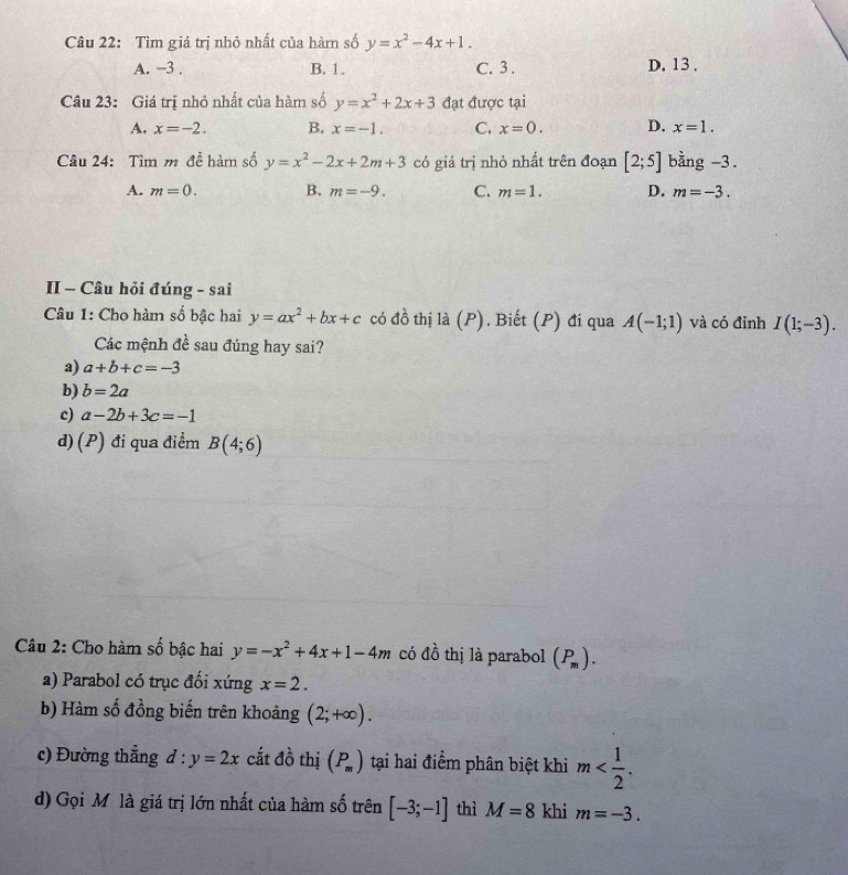 Tìm giá trị nhỏ nhất của hàm số y=x^2-4x+1.
A. −3. B. 1. C. 3. D. 13.
Câu 23: Giá trị nhỏ nhất của hàm số y=x^2+2x+3 đạt được tại
A. x=-2. B, x=-1. C. x=0. D. x=1. 
Câu 24: Tìm m đề hàm số y=x^2-2x+2m+3 có giá trị nhỏ nhất trên đoạn [2;5] bằng -3.
A. m=0. B. m=-9. C. m=1. D. m=-3. 
II - Câu hỏi đúng - sai
Câu 1: Cho hàm số bậc hai y=ax^2+bx+c có d^(frac 1)0 thị là (P). Biết (P) đi qua A(-1;1) và có đỉnh I(1;-3). 
Các mệnh đề sau đúng hay sai?
a) a+b+c=-3
b) b=2a
c) a-2b+3c=-1
d) (P) đi qua điểm B(4;6)
Câu 2: Cho hàm số bậc hai y=-x^2+4x+1-4m có đồ thị là parabol (P_m).
a) Parabol có trục đối xứng x=2.
b) Hàm số đồng biến trên khoảng (2;+∈fty ).
c) Đường thẳng d:y=2x cắt đồ thị (P_m) tại hai điểm phân biệt khi m .
d) Gọi Mỹ là giá trị lớn nhất của hàm số trên [-3;-1] thì M=8 khi m=-3.