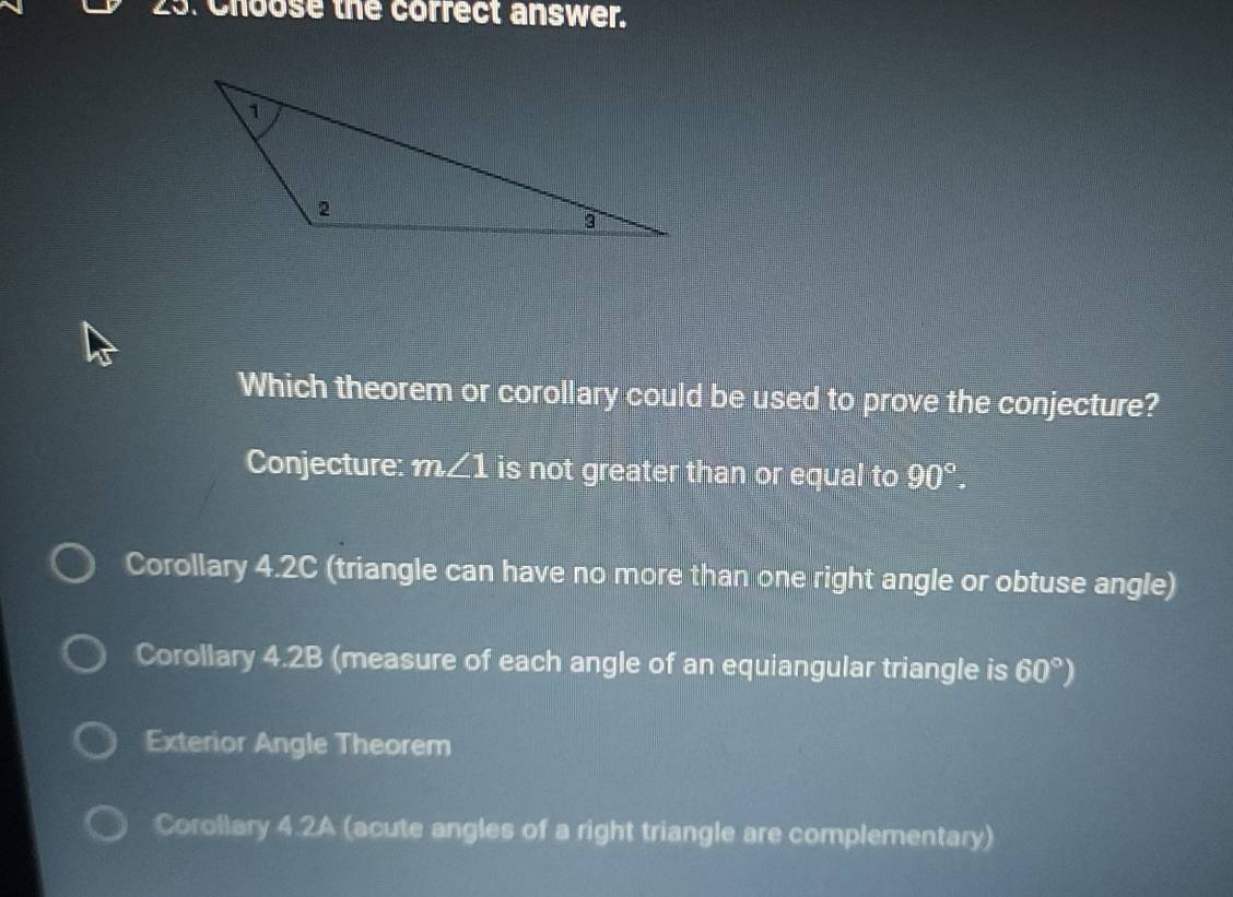 Choose the correct answer.
Which theorem or corollary could be used to prove the conjecture?
Conjecture: m∠ 1 is not greater than or equal to 90°.
Corollary 4.2C (triangle can have no more than one right angle or obtuse angle)
Corollary 4.2B (measure of each angle of an equiangular triangle is 60°)
Exterior Angle Theorem
Corollary 4.2A (acute angles of a right triangle are complementary)