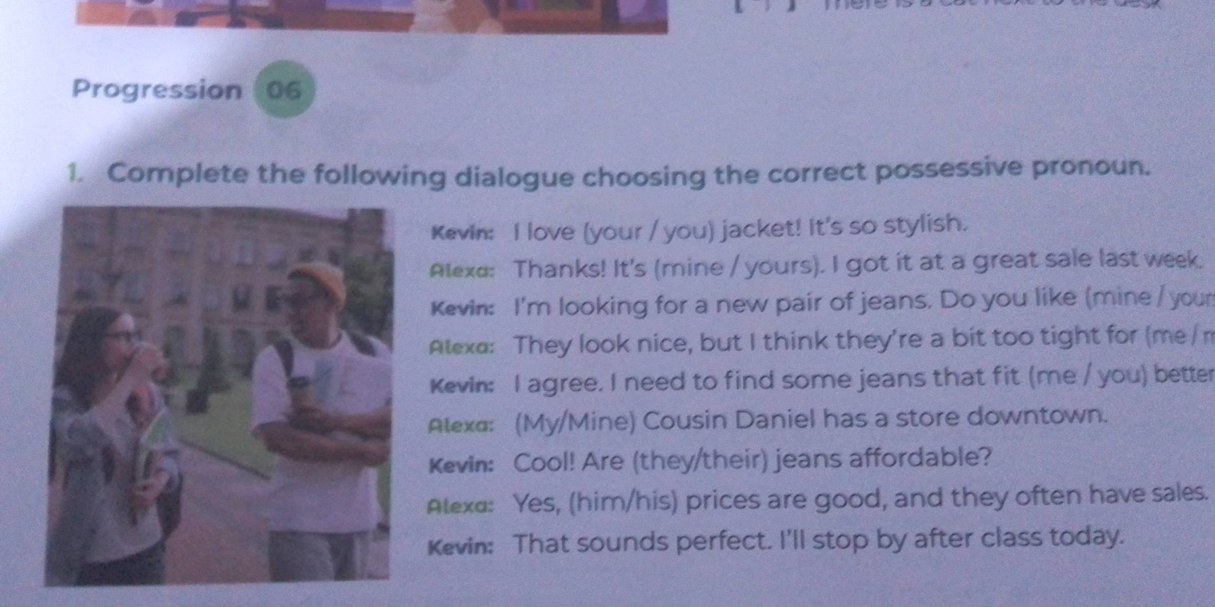 Progression (06 
1. Complete the following dialogue choosing the correct possessive pronoun. 
Kevin: I love (your / you) jacket! It's so stylish. 
Alexa: Thanks! It's (mine / yours). I got it at a great sale last week. 
Kevin: I'm looking for a new pair of jeans. Do you like (mine / your 
Atexa: They look nice, but I think they're a bit too tight for (me / m 
Kevin: I agree. I need to find some jeans that fit (me / you) better 
Alexa: (My/Mine) Cousin Daniel has a store downtown. 
Kevin: Cool! Are (they/their) jeans affordable? 
Atexa: Yes, (him/his) prices are good, and they often have sales. 
Kevin: That sounds perfect. I'll stop by after class today.